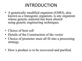 INTRODUCTION
• A genetically modified organism (GMO), also
known as a transgenic organism, is any organism
whose genetic material has been altered
using genetic engineering techniques.
• Choice of host cell
• Details of the Construction of the vector
• Choice of promoter must all fit into a processing
strategy.
• How a product is to be recovered and purified.
 