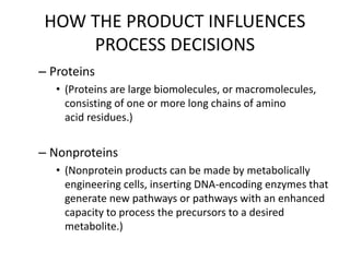HOW THE PRODUCT INFLUENCES
PROCESS DECISIONS
– Proteins
• (Proteins are large biomolecules, or macromolecules,
consisting of one or more long chains of amino
acid residues.)
– Nonproteins
• (Nonprotein products can be made by metabolically
engineering cells, inserting DNA-encoding enzymes that
generate new pathways or pathways with an enhanced
capacity to process the precursors to a desired
metabolite.)
 