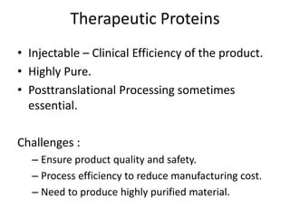 Therapeutic Proteins
• Injectable – Clinical Efficiency of the product.
• Highly Pure.
• Posttranslational Processing sometimes
essential.
Challenges :
– Ensure product quality and safety.
– Process efficiency to reduce manufacturing cost.
– Need to produce highly purified material.
 