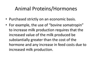 Animal Proteins/Hormones
• Purchased strictly on an economic basis.
• For example, the use of “bovine somatropin”
to increase milk production requires that the
increased value of the milk produced be
substantially greater than the cost of the
hormone and any increase in feed costs due to
increased milk production.
 