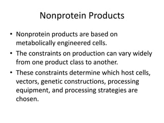 Nonprotein Products
• Nonprotein products are based on
metabolically engineered cells.
• The constraints on production can vary widely
from one product class to another.
• These constraints determine which host cells,
vectors, genetic constructions, processing
equipment, and processing strategies are
chosen.
 