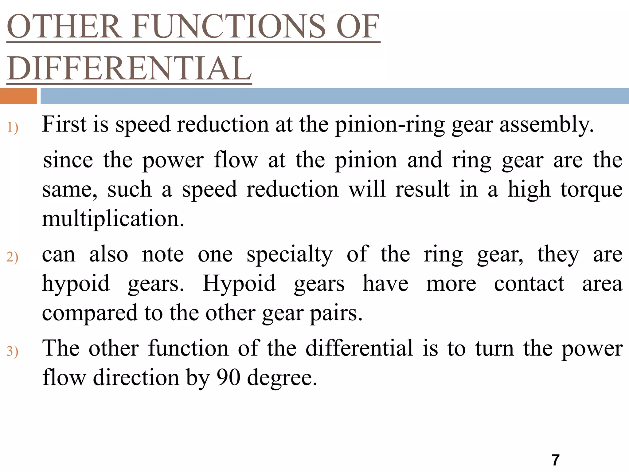 OTHER FUNCTIONS OF
DIFFERENTIAL
7
1) First is speed reduction at the pinion-ring gear assembly.
since the power flow at the pinion and ring gear are the
same, such a speed reduction will result in a high torque
multiplication.
2) can also note one specialty of the ring gear, they are
hypoid gears. Hypoid gears have more contact area
compared to the other gear pairs.
3) The other function of the differential is to turn the power
flow direction by 90 degree.
 