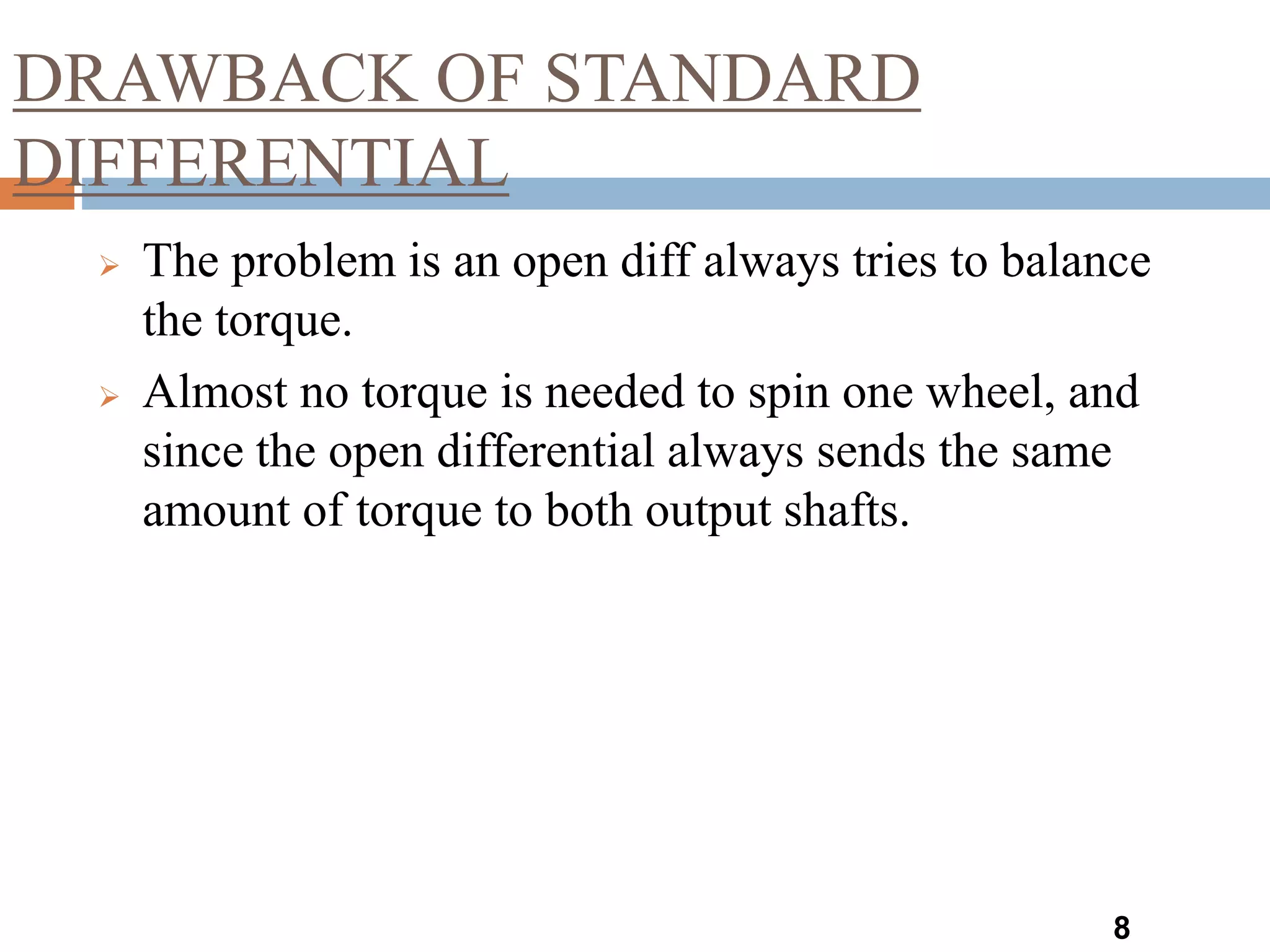 DRAWBACK OF STANDARD
DIFFERENTIAL
8
 The problem is an open diff always tries to balance
the torque.
 Almost no torque is needed to spin one wheel, and
since the open differential always sends the same
amount of torque to both output shafts.
 