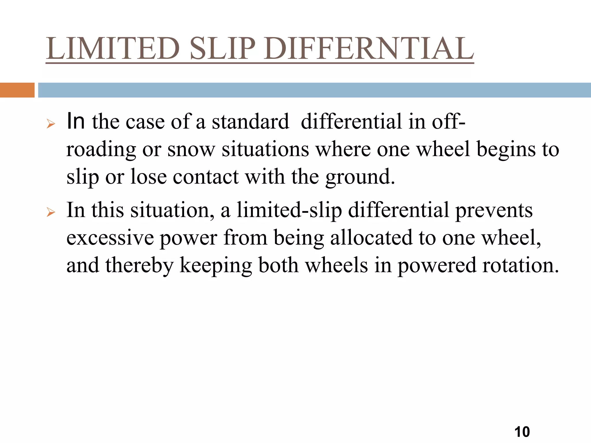 LIMITED SLIP DIFFERNTIAL
10
 In the case of a standard differential in off-
roading or snow situations where one wheel begins to
slip or lose contact with the ground.
 In this situation, a limited-slip differential prevents
excessive power from being allocated to one wheel,
and thereby keeping both wheels in powered rotation.
 