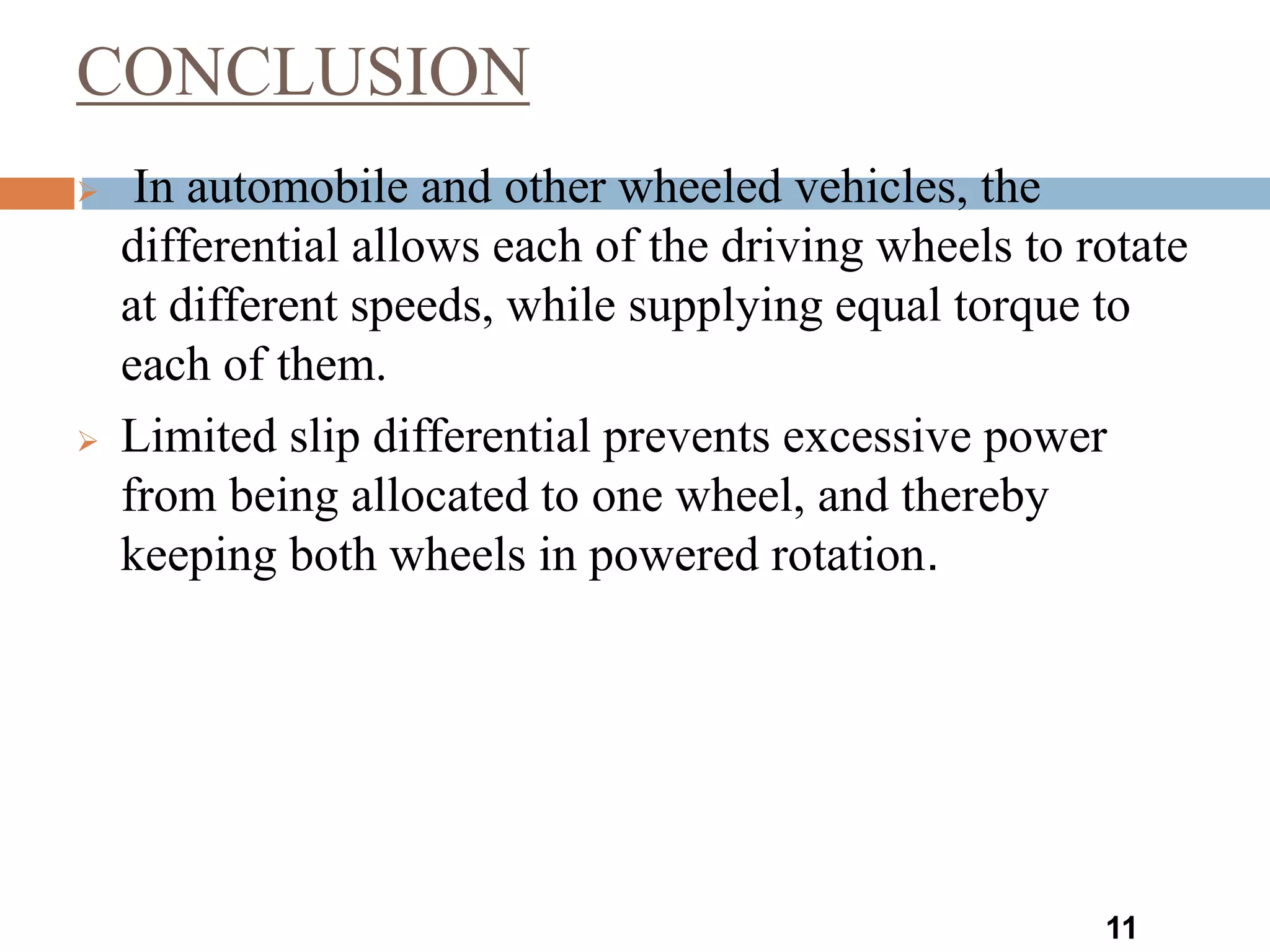 CONCLUSION
11
 In automobile and other wheeled vehicles, the
differential allows each of the driving wheels to rotate
at different speeds, while supplying equal torque to
each of them.
 Limited slip differential prevents excessive power
from being allocated to one wheel, and thereby
keeping both wheels in powered rotation.
 
