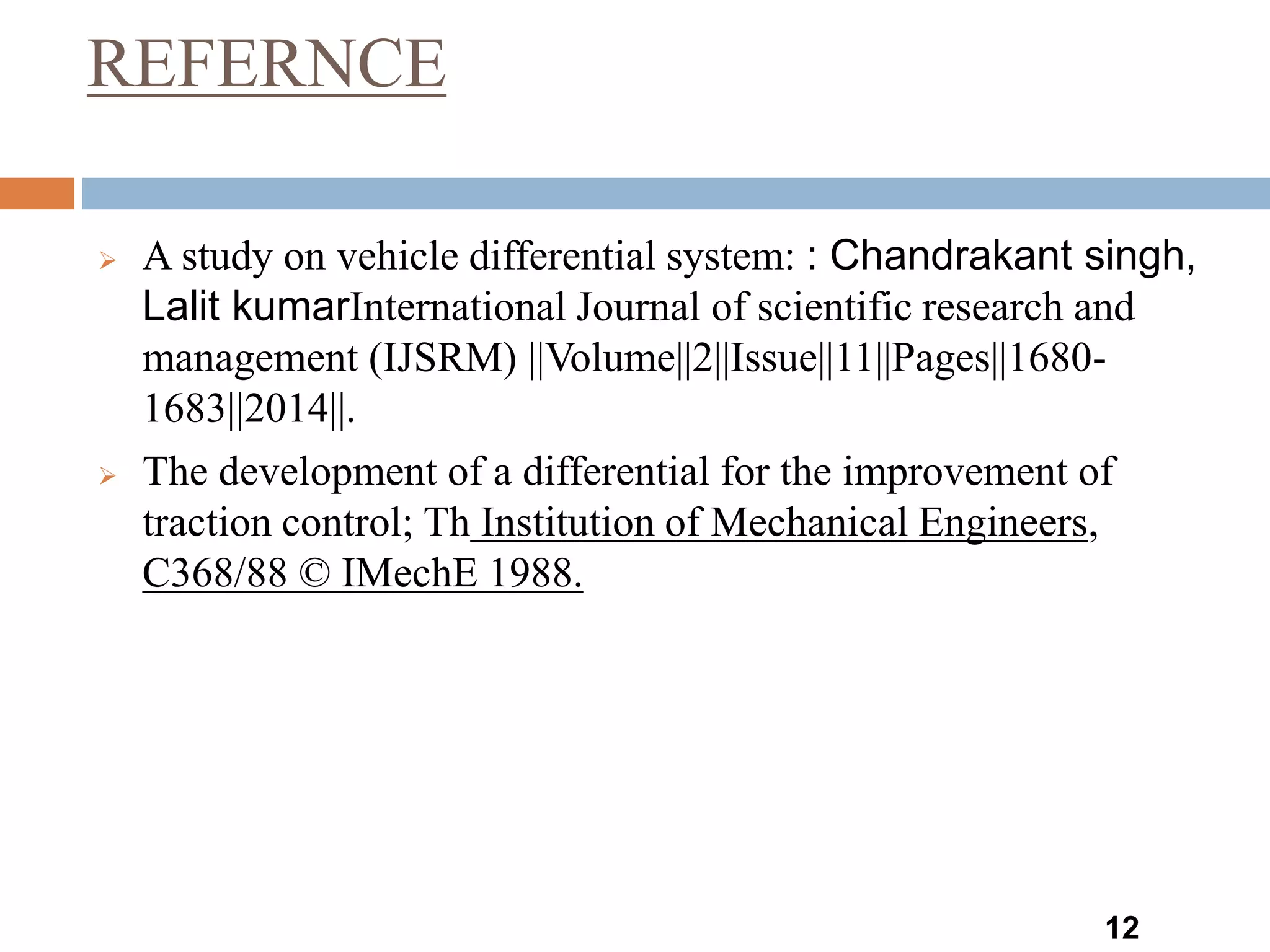 REFERNCE
12
 A study on vehicle differential system: : Chandrakant singh,
Lalit kumarInternational Journal of scientific research and
management (IJSRM) ||Volume||2||Issue||11||Pages||1680-
1683||2014||.
 The development of a differential for the improvement of
traction control; Th Institution of Mechanical Engineers,
C368/88 © IMechE 1988.
 