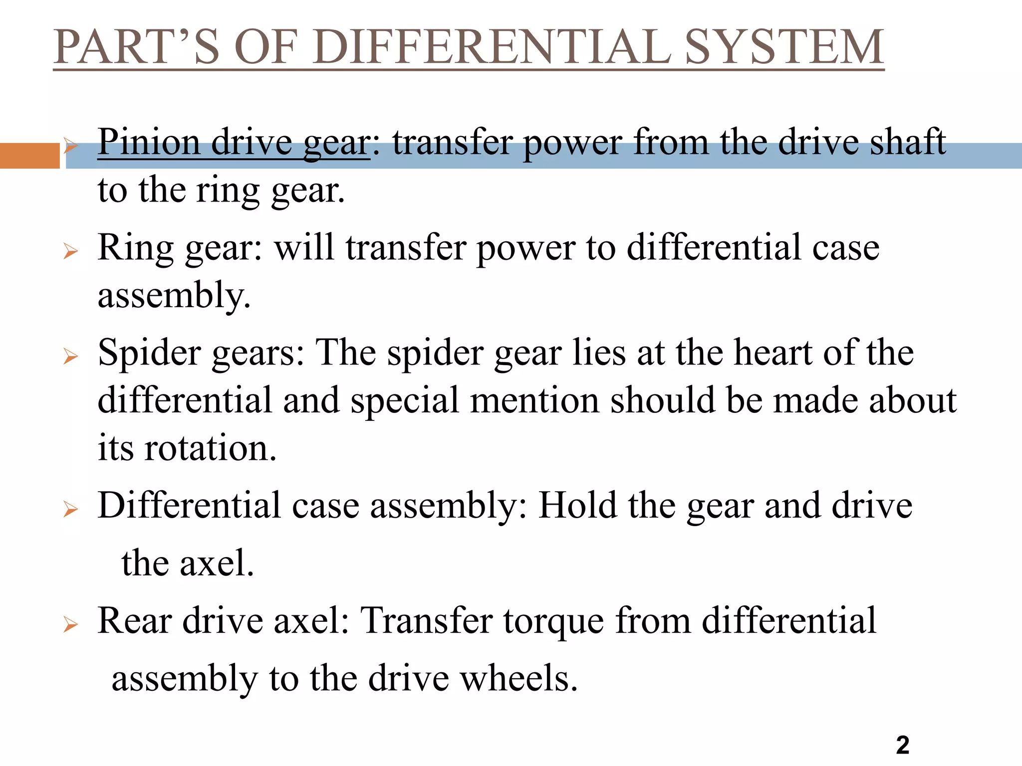 PART’S OF DIFFERENTIAL SYSTEM
2
 Pinion drive gear: transfer power from the drive shaft
to the ring gear.
 Ring gear: will transfer power to differential case
assembly.
 Spider gears: The spider gear lies at the heart of the
differential and special mention should be made about
its rotation.
 Differential case assembly: Hold the gear and drive
the axel.
 Rear drive axel: Transfer torque from differential
assembly to the drive wheels.
 