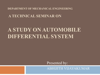 DEPARTMENT OF MECHANICAL ENGINEERING
A TECHNICAL SEMINAR ON
A STUDY ON AUTOMOBILE
DIFFERENTIAL SYSTEM
Presented by:
ABHIJITH VIJAYAKUMAR
 