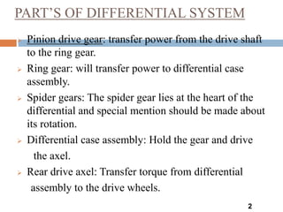 PART’S OF DIFFERENTIAL SYSTEM
2
 Pinion drive gear: transfer power from the drive shaft
to the ring gear.
 Ring gear: will transfer power to differential case
assembly.
 Spider gears: The spider gear lies at the heart of the
differential and special mention should be made about
its rotation.
 Differential case assembly: Hold the gear and drive
the axel.
 Rear drive axel: Transfer torque from differential
assembly to the drive wheels.
 