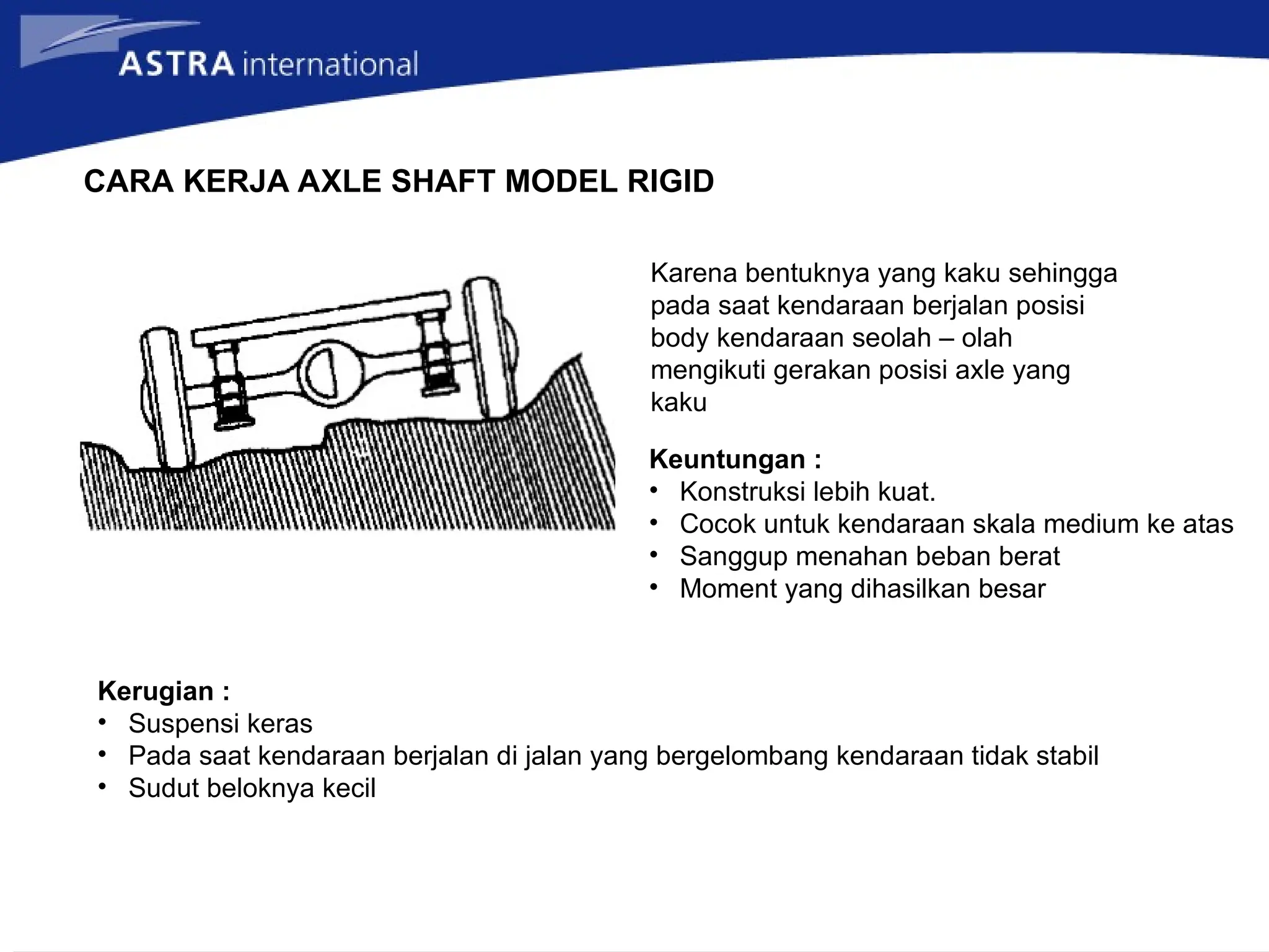 CARA KERJA AXLE SHAFT MODEL RIGID
Karena bentuknya yang kaku sehingga
pada saat kendaraan berjalan posisi
body kendaraan seolah – olah
mengikuti gerakan posisi axle yang
kaku
Keuntungan :
• Konstruksi lebih kuat.
• Cocok untuk kendaraan skala medium ke atas
• Sanggup menahan beban berat
• Moment yang dihasilkan besar
Kerugian :
• Suspensi keras
• Pada saat kendaraan berjalan di jalan yang bergelombang kendaraan tidak stabil
• Sudut beloknya kecil
 