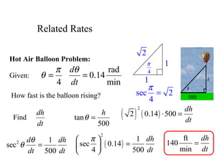 Hot Air Balloon Problem:
Given:
4
π
θ =
rad
0.14
min
d
dt
θ
=
How fast is the balloon rising?
Find
dh
dt
tan
500
h
θ =
2 1
sec
500
d dh
dt dt
θ
θ = ( )
2
1
sec 0.14
4 500
dh
dt
π 
= 
 
h
θ
500ft
( ) ( )
2
2 0.14 500
dh
dt
⋅ =
1
1
2
4
π
sec 2
4
π
=
ft
140
min
dh
dt
=
Related Rates
 