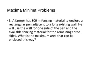 Maxima Minima Problems
•3. A farmer has 800 m fencing material to enclose a
rectangular pen adjacent to a long existing wall. He
will use the wall for one side of the pen and the
available fencing material for the remaining three
sides. What is the maximum area that can be
enclosed this way?
 