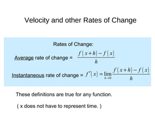 Rates of Change:
Average rate of change =
( ) ( )f x h f x
h
+ −
Instantaneous rate of change = ( )
( ) ( )
0
lim
h
f x h f x
f x
h→
+ −
′ =
These definitions are true for any function.
( x does not have to represent time. )
Velocity and other Rates of Change
 