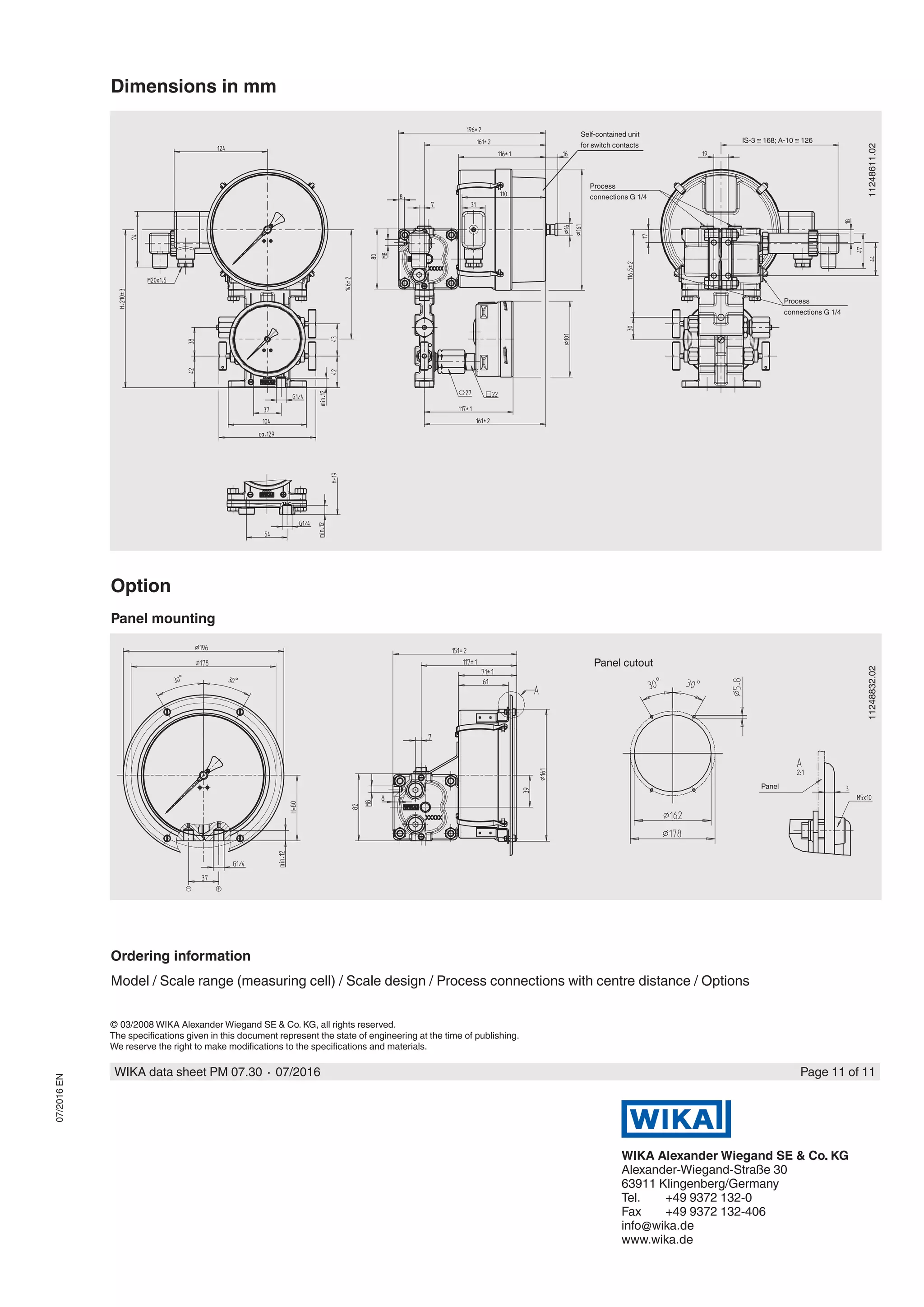 © 03/2008 WIKA Alexander Wiegand SE & Co. KG, all rights reserved.
The specifications given in this document represent the state of engineering at the time of publishing.
We reserve the right to make modifications to the specifications and materials.
WIKA data sheet PM 07.30 ∙ 07/2016 Page 11 of 11
WIKA Alexander Wiegand SE & Co. KG
Alexander-Wiegand-Straße 30
63911 Klingenberg/Germany
Tel.	 +49 9372 132-0
Fax	 +49 9372 132-406
info@wika.de
www.wika.de
07/2016EN
Dimensions in mm
11248611.02
Process
connections G 1/4
Self-contained unit
for switch contacts
Process
connections G 1/4
Option
Panel mounting
11248832.02
Panel cutout
Panel
Ordering information
Model / Scale range (measuring cell) / Scale design / Process connections with centre distance / Options
IS-3 ≅ 168; A-10 ≅ 126
 