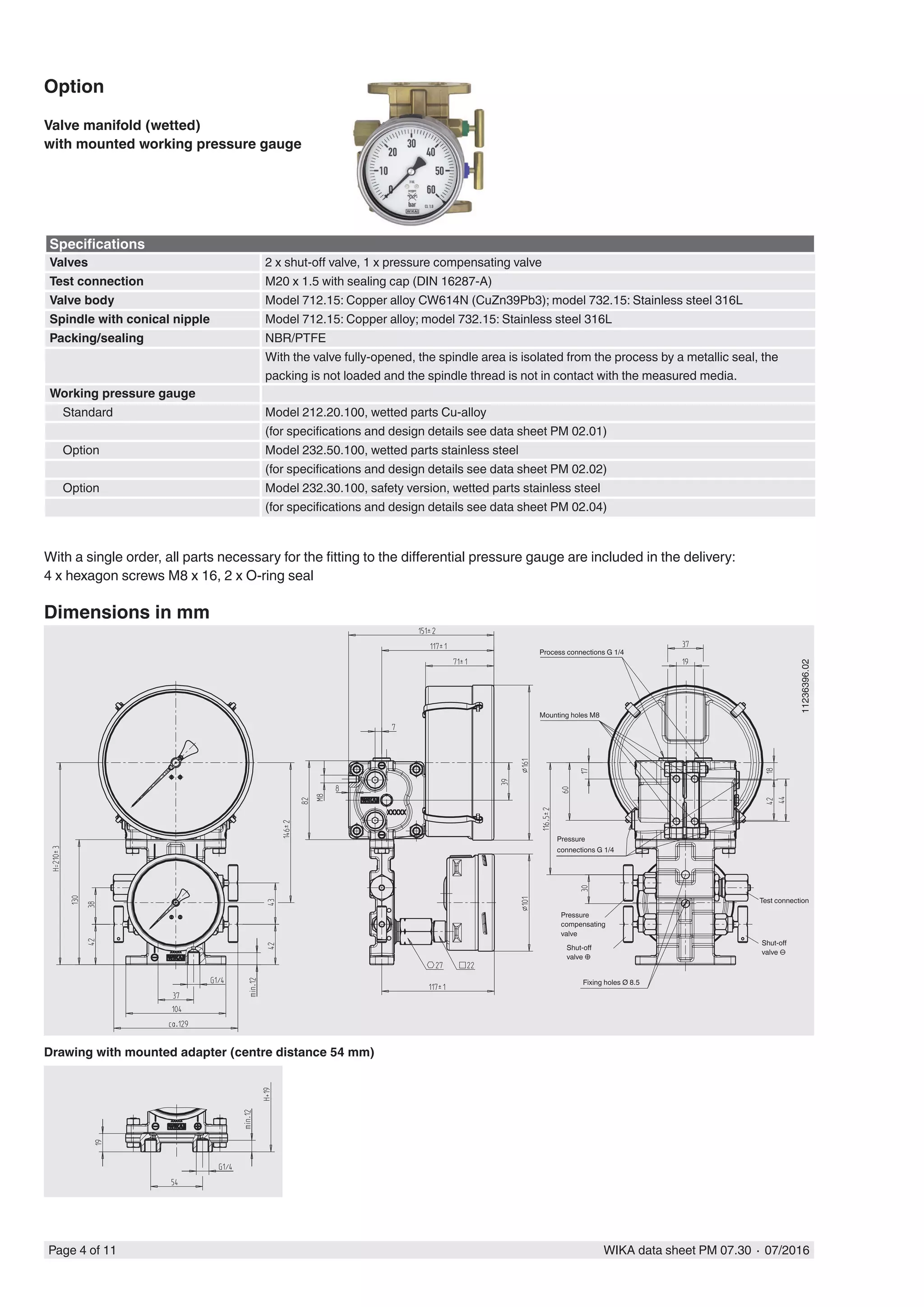 Page 4 of 11 WIKA data sheet PM 07.30 ∙ 07/2016
Specifications
Valves 2 x shut-off valve, 1 x pressure compensating valve
Test connection M20 x 1.5 with sealing cap (DIN 16287-A)
Valve body Model 712.15: Copper alloy CW614N (CuZn39Pb3); model 732.15: Stainless steel 316L
Spindle with conical nipple Model 712.15: Copper alloy; model 732.15: Stainless steel 316L
Packing/sealing NBR/PTFE
With the valve fully-opened, the spindle area is isolated from the process by a metallic seal, the
packing is not loaded and the spindle thread is not in contact with the measured media.
Working pressure gauge
Standard Model 212.20.100, wetted parts Cu-alloy
(for specifications and design details see data sheet PM 02.01)
Option Model 232.50.100, wetted parts stainless steel
(for specifications and design details see data sheet PM 02.02)
Option Model 232.30.100, safety version, wetted parts stainless steel
(for specifications and design details see data sheet PM 02.04)
Option
Valve manifold (wetted)
with mounted working pressure gauge
With a single order, all parts necessary for the fitting to the differential pressure gauge are included in the delivery:
4 x hexagon screws M8 x 16, 2 x O-ring seal
11236396.02
Dimensions in mm
Drawing with mounted adapter (centre distance 54 mm)
Process connections G 1/4
Pressure
compensating
valve
Mounting holes M8
Pressure
connections G 1/4
Test connection
Shut-off
valve ⊖
Shut-off
valve ⊕
Fixing holes Ø 8.5
 