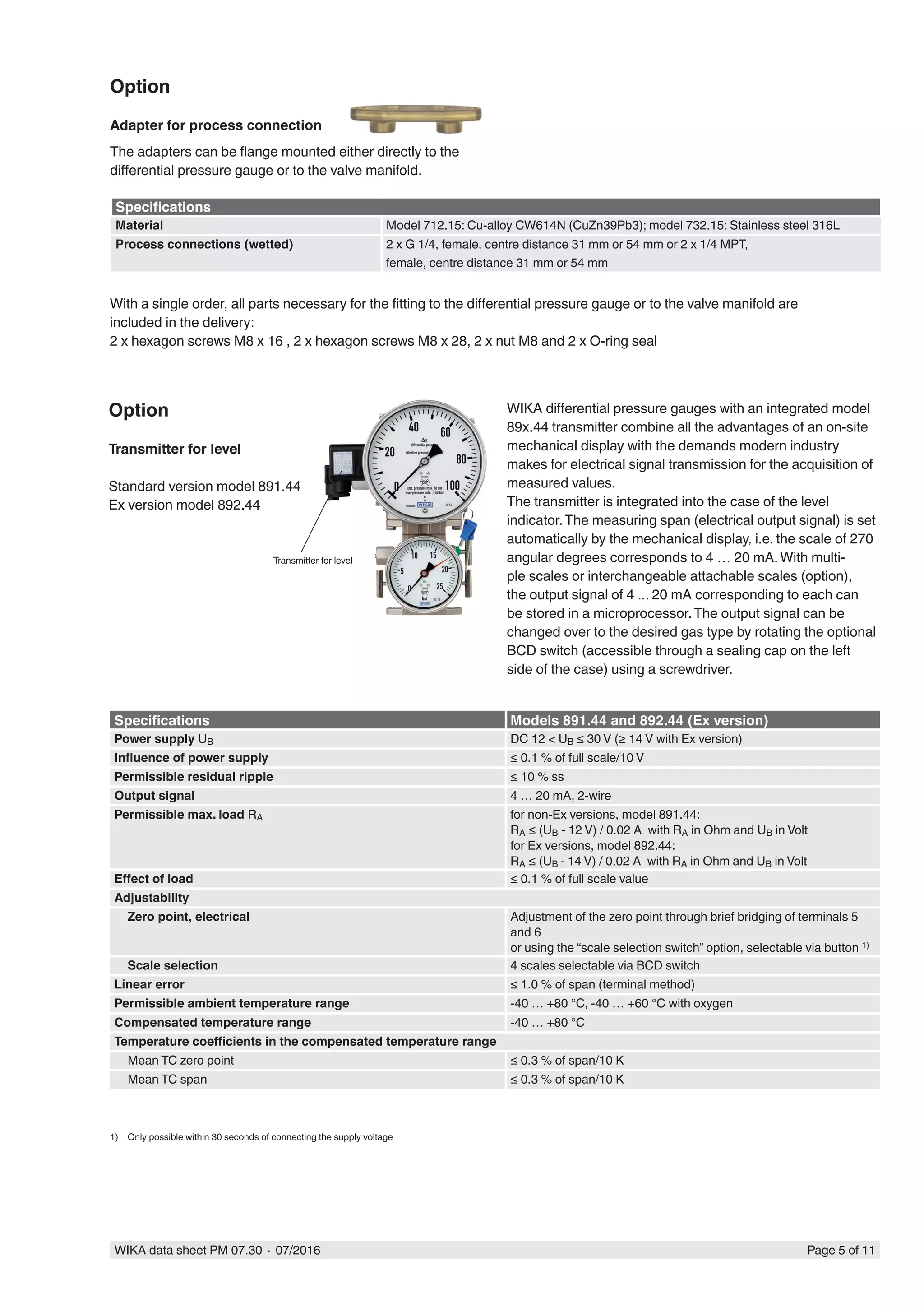 WIKA data sheet PM 07.30 ∙ 07/2016 Page 5 of 11
Option
Adapter for process connection
The adapters can be flange mounted either directly to the
differential pressure gauge or to the valve manifold.
Transmitter for level
Option
Transmitter for level
Standard version model 891.44
Ex version model 892.44
With a single order, all parts necessary for the fitting to the differential pressure gauge or to the valve manifold are
included in the delivery:
2 x hexagon screws M8 x 16 , 2 x hexagon screws M8 x 28, 2 x nut M8 and 2 x O-ring seal
Specifications Models 891.44 and 892.44 (Ex version)
Power supply UB DC 12 < UB ≤ 30 V (≥ 14 V with Ex version)
Influence of power supply ≤ 0.1 % of full scale/10 V
Permissible residual ripple ≤ 10 % ss
Output signal 4 … 20 mA, 2-wire
Permissible max. load RA for non-Ex versions, model 891.44:
RA ≤ (UB - 12 V) / 0.02 A with RA in Ohm and UB in Volt
for Ex versions, model 892.44:
RA ≤ (UB - 14 V) / 0.02 A with RA in Ohm and UB in Volt
Effect of load ≤ 0.1 % of full scale value
Adjustability
Zero point, electrical Adjustment of the zero point through brief bridging of terminals 5
and 6
or using the “scale selection switch” option, selectable via button 1)
Scale selection 4 scales selectable via BCD switch
Linear error ≤ 1.0 % of span (terminal method)
Permissible ambient temperature range -40 … +80 °C, -40 … +60 °C with oxygen
Compensated temperature range -40 … +80 °C
Temperature coefficients in the compensated temperature range
Mean TC zero point ≤ 0.3 % of span/10 K
Mean TC span ≤ 0.3 % of span/10 K
1)	 Only possible within 30 seconds of connecting the supply voltage
WIKA differential pressure gauges with an integrated model
89x.44 transmitter combine all the advantages of an on-site
mechanical display with the demands modern industry
makes for electrical signal transmission for the acquisition of
measured values.
The transmitter is integrated into the case of the level
indicator.The measuring span (electrical output signal) is set
automatically by the mechanical display, i.e. the scale of 270
angular degrees corresponds to 4 … 20 mA.With multi-
ple scales or interchangeable attachable scales (option),
the output signal of 4 ... 20 mA corresponding to each can
be stored in a microprocessor.The output signal can be
changed over to the desired gas type by rotating the optional
BCD switch (accessible through a sealing cap on the left
side of the case) using a screwdriver.
Specifications
Material Model 712.15: Cu-alloy CW614N (CuZn39Pb3); model 732.15: Stainless steel 316L
Process connections (wetted) 2 x G 1/4, female, centre distance 31 mm or 54 mm or 2 x 1/4 MPT,
female, centre distance 31 mm or 54 mm
 