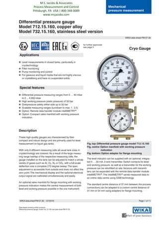 WIKA data sheet PM 07.30
Page 1 of 11
Mechanical
pressure measurement
Differential pressure gauge
Model 712.15.160, copper alloy
Model 732.15.160, stainless steel version
Data sheets showing similar products:
Differential pressure gauge; model 7x2.15.100; see data sheet PM 07.29
Fig. top: Differential pressure gauge model 712.15.160
Fig. centre: Option manifold with working pressure
indication
Fig. bottom: Option adapter for flange mounting
Applications
■■ Level measurements in closed tanks, particularly in
cryotechnology
■■ Filter monitoring
■■ Pump monitoring and control
■■ For gaseous and liquid media that are not highly viscous
or crystallising and have no suspended solids
Special features
■■ Differential pressure measuring ranges from 0 … 40 mbar
to 0 ... 4,000 mbar
■■ High working pressure (static pressure) of 50 bar
■■ Overpressure safety either side up to 50 bar
■■ Scalable measuring ranges (turndown to max. 1 : 3.5)
■■ Option: Remote data transfer module intelliMETRY®
■■ Option: Compact valve manifold with working pressure
indication
Description
These high-quality gauges are characterised by their
compact and robust design and are primarily used for level
measurement on liquid gas tanks.
With only 6 different measuring cells all usual tank sizes in
cryotechnology are covered. As a result of the large measu-
ring range overlap of the respective measuring cells, the
gauge installed on the tank can be adjusted to match a whole
variety of gases such as Ar, O2, N2 or CO2, with a full-scale
deflection over a complete 270 degree sweep.The span
adjustment is accessible from outside and does not affect the
zero point.The mechanical display and the optional electrical
output signal are calibrated simultaneously and easily.
An optional valve manifold for flange mounting with working
pressure indication makes the central measurement of both
level and working pressure possible in the one instrument.
The level indicator can be supplied with an optional, integra-
ted 4 … 20 mA, 2-wire transmitter. Switch contacts for level
and working pressure, as well as a transmitter for the working
pressure can be retrofitted on site.Versions with transmit-
ters can be expanded with the remote data transfer module
intelliMETRY®.The intelliMETRY® sends measured data to
an online data centre using GSM technology.
The standard centre distance of 37 mm between the process
connections can be adapted to a custom centre distance of
31 mm or 54 mm using adapters for flange mounting.
Cryo Gauge
for further approvals
see page 3
WIKA data sheet PM 07.30 ∙ 07/2016
M.S. Jacobs & Associates
Process Measurement and Control
Pittsburgh, PA USA | 800-348-0089
www.msjacobs.com
 
