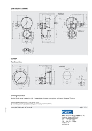© 03/2008 WIKA Alexander Wiegand SE & Co. KG, all rights reserved.
The specifications given in this document represent the state of engineering at the time of publishing.
We reserve the right to make modifications to the specifications and materials.
WIKA data sheet PM 07.30 ∙ 07/2016 Page 11 of 11
WIKA Alexander Wiegand SE & Co. KG
Alexander-Wiegand-Straße 30
63911 Klingenberg/Germany
Tel.	 +49 9372 132-0
Fax	 +49 9372 132-406
info@wika.de
www.wika.de
07/2016EN
Dimensions in mm
11248611.02
Process
connections G 1/4
Self-contained unit
for switch contacts
Process
connections G 1/4
Option
Panel mounting
11248832.02
Panel cutout
Panel
Ordering information
Model / Scale range (measuring cell) / Scale design / Process connections with centre distance / Options
IS-3 ≅ 168; A-10 ≅ 126
 