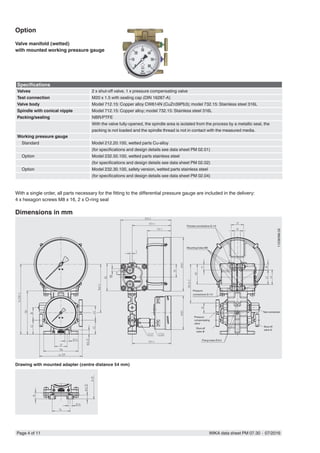 Page 4 of 11 WIKA data sheet PM 07.30 ∙ 07/2016
Specifications
Valves 2 x shut-off valve, 1 x pressure compensating valve
Test connection M20 x 1.5 with sealing cap (DIN 16287-A)
Valve body Model 712.15: Copper alloy CW614N (CuZn39Pb3); model 732.15: Stainless steel 316L
Spindle with conical nipple Model 712.15: Copper alloy; model 732.15: Stainless steel 316L
Packing/sealing NBR/PTFE
With the valve fully-opened, the spindle area is isolated from the process by a metallic seal, the
packing is not loaded and the spindle thread is not in contact with the measured media.
Working pressure gauge
Standard Model 212.20.100, wetted parts Cu-alloy
(for specifications and design details see data sheet PM 02.01)
Option Model 232.50.100, wetted parts stainless steel
(for specifications and design details see data sheet PM 02.02)
Option Model 232.30.100, safety version, wetted parts stainless steel
(for specifications and design details see data sheet PM 02.04)
Option
Valve manifold (wetted)
with mounted working pressure gauge
With a single order, all parts necessary for the fitting to the differential pressure gauge are included in the delivery:
4 x hexagon screws M8 x 16, 2 x O-ring seal
11236396.02
Dimensions in mm
Drawing with mounted adapter (centre distance 54 mm)
Process connections G 1/4
Pressure
compensating
valve
Mounting holes M8
Pressure
connections G 1/4
Test connection
Shut-off
valve ⊖
Shut-off
valve ⊕
Fixing holes Ø 8.5
 