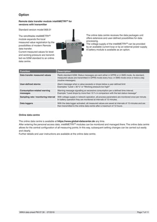 WIKA data sheet PM 07.30 ∙ 07/2016 Page 7 of 11
Standard version model 908.01
The retrofittable intelliMETRY®
module expands the local
measured value registration by the
possibilities of modern Remote
data transfer.
Current measured values for level
and working pressure are transmit-
ted via GSM standard to an online
data centre.
The online data centre receives the data packages und
offers extensive and user-defined possibilities for data
processing.
The voltage supply of the intelliMETRY® can be provided
by an available current loop or by an external power supply.
A battery module is available as an option.
Function Description
Data transfer measured values Radio standard GSM. Status messages are sent either in GPRS or in SMS mode. As standard,
measured values are transmitted in GPRS mode every hour, in SMS mode once or twice a day
(routine messages).
User-defined alarms Alarm message when a value exceeds or drops below a user-defined limit
Examples: “Level < 30 %” or “Working pressure too high!”
Consumption-related warning
messages
Warning message signalling an excessive consumption per a defined time interval.
Example: “Level drops by more than 10 % in comparison with the last status message”
Sampling rate / monitoring interval With voltage supply in network operation, all process parameters are monitored once per minute.
In battery operation they are monitored at intervals of 15 minutes.
Data loggers With the data logger activated, all measured values are saved at intervals of 15 minutes and are
then transmitted to the online data centre after a maximum of 12 hours.
Online data centre
The online data centre is available at https://www.global-datacenter.de any time.
After entering the personal access data, intelliMETRY® modules can be monitored and managed there.The online data centre
allows for the central configuration of all measuring points. In this way, subsequent setting changes can be carried out easily
and clearly.
Further details and user instructions are available at the online data centre.
Option
Remote data transfer module intelliMETRY® for
versions with transmitter
 