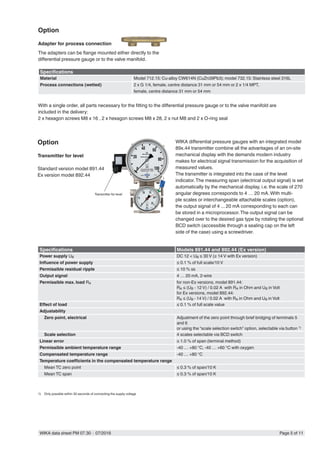 WIKA data sheet PM 07.30 ∙ 07/2016 Page 5 of 11
Option
Adapter for process connection
The adapters can be flange mounted either directly to the
differential pressure gauge or to the valve manifold.
Transmitter for level
Option
Transmitter for level
Standard version model 891.44
Ex version model 892.44
With a single order, all parts necessary for the fitting to the differential pressure gauge or to the valve manifold are
included in the delivery:
2 x hexagon screws M8 x 16 , 2 x hexagon screws M8 x 28, 2 x nut M8 and 2 x O-ring seal
Specifications Models 891.44 and 892.44 (Ex version)
Power supply UB DC 12 < UB ≤ 30 V (≥ 14 V with Ex version)
Influence of power supply ≤ 0.1 % of full scale/10 V
Permissible residual ripple ≤ 10 % ss
Output signal 4 … 20 mA, 2-wire
Permissible max. load RA for non-Ex versions, model 891.44:
RA ≤ (UB - 12 V) / 0.02 A with RA in Ohm and UB in Volt
for Ex versions, model 892.44:
RA ≤ (UB - 14 V) / 0.02 A with RA in Ohm and UB in Volt
Effect of load ≤ 0.1 % of full scale value
Adjustability
Zero point, electrical Adjustment of the zero point through brief bridging of terminals 5
and 6
or using the “scale selection switch” option, selectable via button 1)
Scale selection 4 scales selectable via BCD switch
Linear error ≤ 1.0 % of span (terminal method)
Permissible ambient temperature range -40 … +80 °C, -40 … +60 °C with oxygen
Compensated temperature range -40 … +80 °C
Temperature coefficients in the compensated temperature range
Mean TC zero point ≤ 0.3 % of span/10 K
Mean TC span ≤ 0.3 % of span/10 K
1)	 Only possible within 30 seconds of connecting the supply voltage
WIKA differential pressure gauges with an integrated model
89x.44 transmitter combine all the advantages of an on-site
mechanical display with the demands modern industry
makes for electrical signal transmission for the acquisition of
measured values.
The transmitter is integrated into the case of the level
indicator.The measuring span (electrical output signal) is set
automatically by the mechanical display, i.e. the scale of 270
angular degrees corresponds to 4 … 20 mA.With multi-
ple scales or interchangeable attachable scales (option),
the output signal of 4 ... 20 mA corresponding to each can
be stored in a microprocessor.The output signal can be
changed over to the desired gas type by rotating the optional
BCD switch (accessible through a sealing cap on the left
side of the case) using a screwdriver.
Specifications
Material Model 712.15: Cu-alloy CW614N (CuZn39Pb3); model 732.15: Stainless steel 316L
Process connections (wetted) 2 x G 1/4, female, centre distance 31 mm or 54 mm or 2 x 1/4 MPT,
female, centre distance 31 mm or 54 mm
 