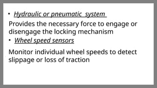 Enter title
Click here to add words Click
here to add words Click here
to add words
Enter title
Click here to add words Click
here to add words Click here
to add words
Enter title
Click here to add words Click
here to add words Click here
to add words
• Hydraulic or pneumatic system
Provides the necessary force to engage or
disengage the locking mechanism
• Wheel speed sensors
Monitor individual wheel speeds to detect
slippage or loss of traction
 