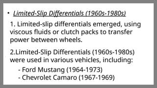 Enter title
Click here to add words Click
here to add words Click here
to add words
Enter title
Click here to add words Click
here to add words Click here
to add words
Enter title
Click here to add words Click
here to add words Click here
to add words
• Limited-Slip Differentials (1960s-1980s)
1. Limited-slip differentials emerged, using
viscous fluids or clutch packs to transfer
power between wheels.
2.Limited-Slip Differentials (1960s-1980s)
were used in various vehicles, including:
- Ford Mustang (1964-1973)
- Chevrolet Camaro (1967-1969)
 