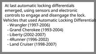 Enter title
Click here to add words Click
here to add words Click here
to add words
Enter title
Click here to add words Click
here to add words Click here
to add words
Enter title
Click here to add words Click
here to add words Click here
to add words
At last automatic locking differentials
emerged, using sensors and electronic
controls to engage and disengage the lock.
Vehicles that used Automatic Locking Differentials
- Wrangler (1997-2006)
- Grand Cherokee (1993-2004)
- Liberty (2002-2007)
- 4Runner (1996-2002)
- Land Cruiser (1998-2007)
 