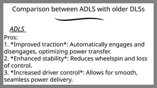 Enter title
Click here to add words Click
here to add words Click here
to add words
Enter title
Click here to add words Click
here to add words Click here
to add words
Enter title
Click here to add words Click
here to add words Click here
to add words
Comparison between ADLS with older DLSs
ADLS
Pros:
1. *Improved traction*: Automatically engages and
disengages, optimizing power transfer.
2. *Enhanced stability*: Reduces wheelspin and loss
of control.
3. *Increased driver control*: Allows for smooth,
seamless power delivery.
 