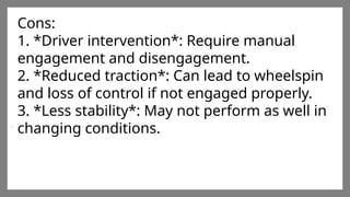 Enter title
Click here to add words Click
here to add words Click here
to add words
Enter title
Click here to add words Click
here to add words Click here
to add words
Enter title
Click here to add words Click
here to add words Click here
to add words
Cons:
1. *Driver intervention*: Require manual
engagement and disengagement.
2. *Reduced traction*: Can lead to wheelspin
and loss of control if not engaged properly.
3. *Less stability*: May not perform as well in
changing conditions.
 