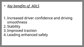 Enter title
Click here to add words Click
here to add words Click here
to add words
Enter title
Click here to add words Click
here to add words Click here
to add words
Enter title
Click here to add words Click
here to add words Click here
to add words
• Key benefits of ADLS
1. Increased driver confidence and driving
smoothness
2. Stability
3. Improved traction
4. Leading enhanced safely
 