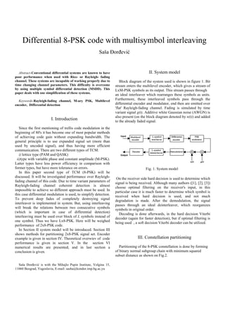 Differential 8-PSK code with multisymbol interleaving
Sa{a or|evi}

Abstract-Conventional differential systems are known to have
poor performance when used with Rice- or Rayleigh- fading
channel. These systems are incapable of working properly due to
time changing channel parameters. This difficulty is overcome
by using multiple symbol differential detection (MSDD). This
paper deals with one simplification of these systems.
Keywords-Rayleigh-fading channel, M-ary PSK, Multilevel
encoder, Differential detection

I. Introduction
Since the first mentioning of trellis code modulation in the
beginning of 80's it has become one of most popular methods
of achieving code gain without expanding bandwidth. The
general principle is to use expanded signal set (more than
used by uncoded signal), and thus having more efficient
communication. There are two different types of TCM:
i) lettice type (PAM and QASK)
ii)type with variable phase and constant amplitude (M-PSK).
Latter types have less power efficiency in comparison with
former types, but have more tolerance on errors.
In this paper second type of TCM (8-PSK) will be
discussed. It will be investigated performance over Rayleighfading channel of this code. Due to time variant parameters of
Rayleigh-fading channel coherent detection is almost
impossible to achieve so different approach must be used. In
this case differential modulation is used, to simplify detection.
To prevent deep fades of completely destroying signal
interleaver is implemented in system. But, using interleaving
will break the relations between two consecutive symbols
(which is important in case of differential detection)
interleaving must be used over block of L symbols instead of
one symbol. Thus we have Lx8-PSK. Here will be weighed
performance of 2x8-PSK code.
In Section II system model will be introduced. Section III
shows methods for partitioning 2x8-PSK signal set. Encoder
example is given in section IV. Theoretical overwiev of code
performance is given in section V. In the section VI
numerical results are presented, and in last section a
conclusion is given.
Saša Đorđević is with the Mihajlo Pupin Institute, Volgina 15,
11060 Beograd, Yugoslavia, E-mail: sasha@kondor.imp.bg.ac.yu

II. System model
Block diagram of the system used is shown in figure 1. Bit
stream enters the multilevel encoder, which gives a stream of
LxM-PSK symbols as its output. This stream passes through
an ideal interleaver which rearranges these symbols as units.
Furthermore, these interleaved symbols pass through the
differential encoder and modulator, end then are emitted over
'flat' Rayleigh-fading channel. Fading is simulated by time
variant signal g(t). Additive white Gaussian noise (AWGN) is
also present (on the block diagram denoted by n(t)) and added
to the already faded signal.

Input

Multilevel
encoder

L-symbol
inter leaver

Differ ential
encoder

Decoder

L-symbol
deinter leaver

PSK
modulator

Demodulator

Output

n(t)

g(t)

Fig. 1. System model
On the receiver side hard decision is used to determine which
signal is being received. Although many authors ([1], [2], [3])
choose optimal filtering on the receiver's input, in this
particular case it is much faster to determine which symbol is
received when hard decision is used, and not much
degradation is made. After the demodulation, the signal
passes through an ideal deinterleaver, which reorganizes
symbols in original order.
Decoding is done afterwards, in the hard decision Viterbi
decoder (again for faster detection), but if optimal filtering is
being used , a soft decision Viterbi decoder can be utilized.

III. Constellation partitioning
Partitioning of the 8-PSK constellation is done by forming
of binary normal subgroup chain with minimum squared
subset distance as shown on Fig.2.

 