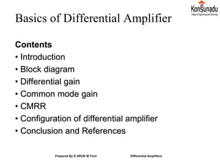 Basics of Differential Amplifier
Contents
• Introduction
• Block diagram
• Differential gain
• Common mode gain
• CMRR
• Configuration of differential amplifier
• Conclusion and References
Prepared By S ARUN M.Tech Differential Amplifiers
 