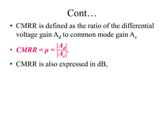 Cont…
• CMRR is defined as the ratio of the differential
voltage gain Ad to common mode gain Ac
• CMRR = ρ =
Ad
Ac
.
• CMRR is also expressed in dB,
 
