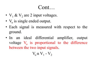 Cont…
• V1 & V2 are 2 input voltages.
• Vo is single ended output.
• Each signal is measured with respect to the
ground.
• In an ideal differential amplifier, output
voltage Vo is proportional to the difference
between the two input signals.
Vo α V1 - V2
 