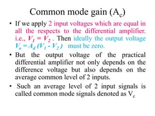 Common mode gain (Ac)
• If we apply 2 input voltages which are equal in
all the respects to the differential amplifier.
i.e., V1 = V2 . Then ideally the output voltage
Vo = Ad (V1 - V2 ) must be zero.
• But the output voltage of the practical
differential amplifier not only depends on the
difference voltage but also depends on the
average common level of 2 inputs.
• Such an average level of 2 input signals is
called common mode signals denoted as Vc
 