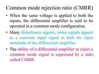 Common mode rejection ratio (CMRR)
• When the same voltage is applied to both the
inputs, the differential amplifier is said to be
operated in a common mode configuration.
• Many disturbance signals, noise signals appear
as a common input signal to both the input
terminals of the differential amplifier.
• The ability of a differential amplifier to reject a
common mode signal is expressed by a ratio
called CMRR.
 