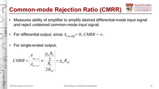 Common-mode Rejection Ratio (CMRR)
• Measures ability of amplifier to amplify desired differential-mode input signal
and reject undesired common-mode input signal.
• For differential output, since A = 0, CMRR = .cm-diff
• For single-ended output,
g Rm CA
dm-se 2CMRR    g R
R m EE
A Ccm-se
2REE
EE2002 Analog Electronics Multi-Stage and Differential Amplifiers 23
 