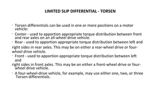 LIMITED SLIP DIFFERENTIAL - TORSEN
•
Torsen differentials can be used in one or more positions on a motor
vehicle:
•
Center - used to apportion appropriate torque distribution between front
and rear axles on an all-wheel drive vehicle.
•
Rear - used to apportion appropriate torque distribution between left and
right sides in rear axles. This may be on either a rear-wheel drive or four-
wheel drive vehicle.
•
Front - used to apportion appropriate torque distribution between left
and
right sides in front axles. This may be on either a front-wheel drive or four-
wheel drive vehicle.
•
A four-wheel-drive vehicle, for example, may use either one, two, or three
Torsen differentials.
 