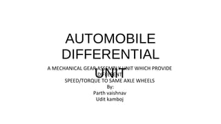 AUTOMOBILE
DIFFERENTIAL
UNIT
A MECHANICAL GEAR ASSEMBLY UNIT WHICH PROVIDE
DIFFERENT
SPEED/TORQUE TO SAME AXLE WHEELS
By:
Parth vaishnav
Udit kamboj
 
