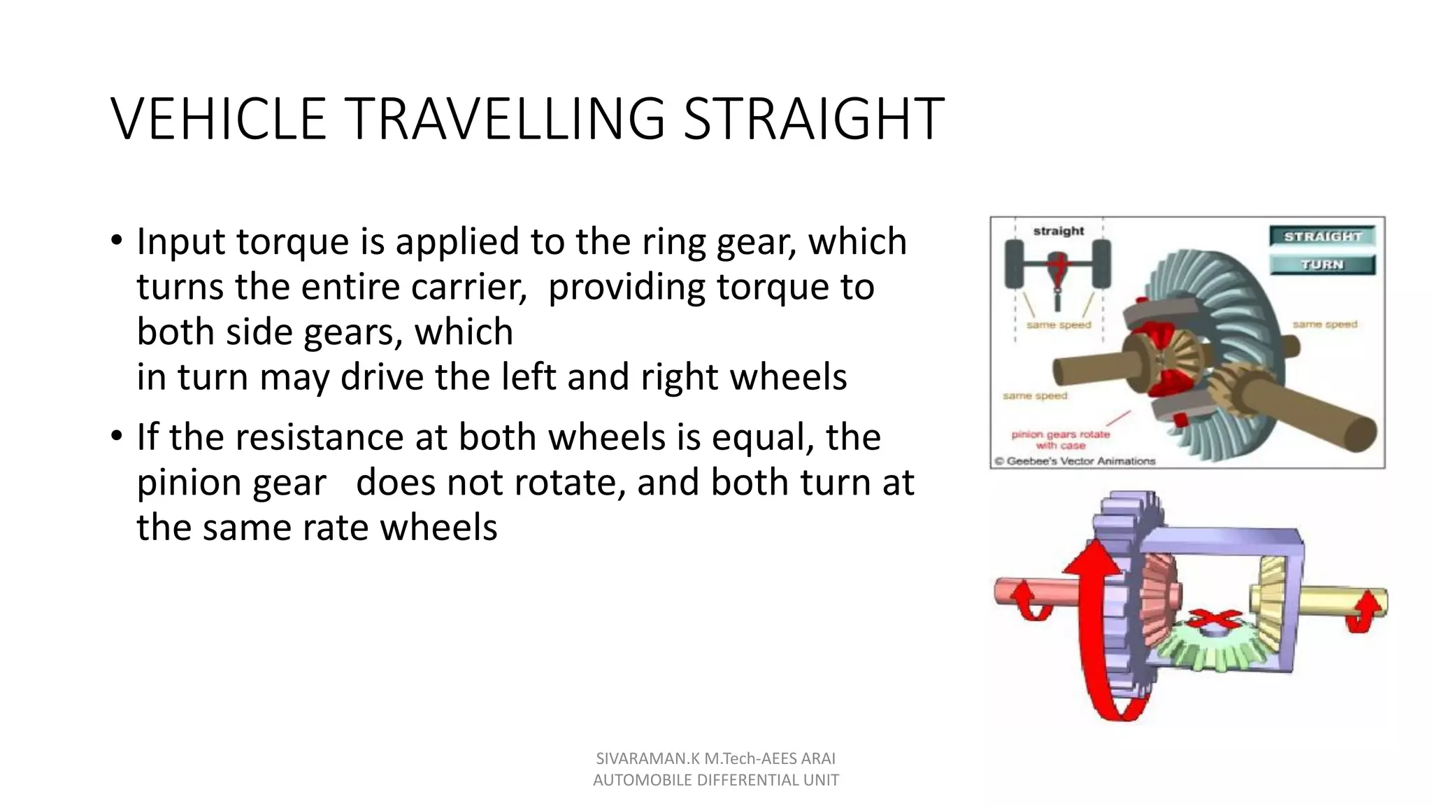 VEHICLE TRAVELLING STRAIGHT
• Input torque is applied to the ring gear, which
turns the entire carrier, providing torque to
both side gears, which
in turn may drive the left and right wheels
• If the resistance at both wheels is equal, the
pinion gear does not rotate, and both turn at
the same rate wheels
SIVARAMAN.K M.Tech-AEES ARAI
AUTOMOBILE DIFFERENTIAL UNIT
 