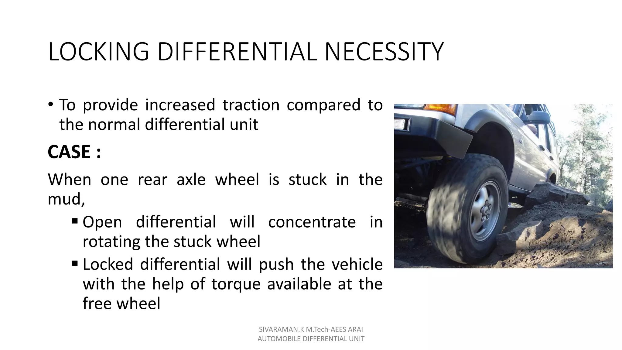 LOCKING DIFFERENTIAL NECESSITY
• To provide increased traction compared to
the normal differential unit
CASE :
When one rear axle wheel is stuck in the
mud,
 Open differential will concentrate in
rotating the stuck wheel
 Locked differential will push the vehicle
with the help of torque available at the
free wheel
SIVARAMAN.K M.Tech-AEES ARAI
AUTOMOBILE DIFFERENTIAL UNIT
 
