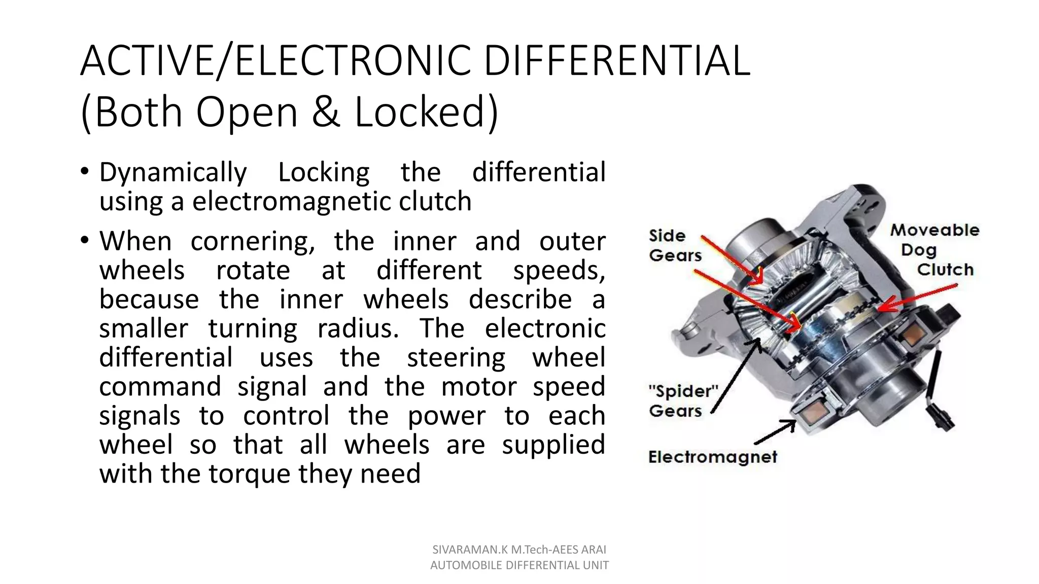 ACTIVE/ELECTRONIC DIFFERENTIAL
(Both Open & Locked)
• Dynamically Locking the differential
using a electromagnetic clutch
• When cornering, the inner and outer
wheels rotate at different speeds,
because the inner wheels describe a
smaller turning radius. The electronic
differential uses the steering wheel
command signal and the motor speed
signals to control the power to each
wheel so that all wheels are supplied
with the torque they need
SIVARAMAN.K M.Tech-AEES ARAI
AUTOMOBILE DIFFERENTIAL UNIT
 