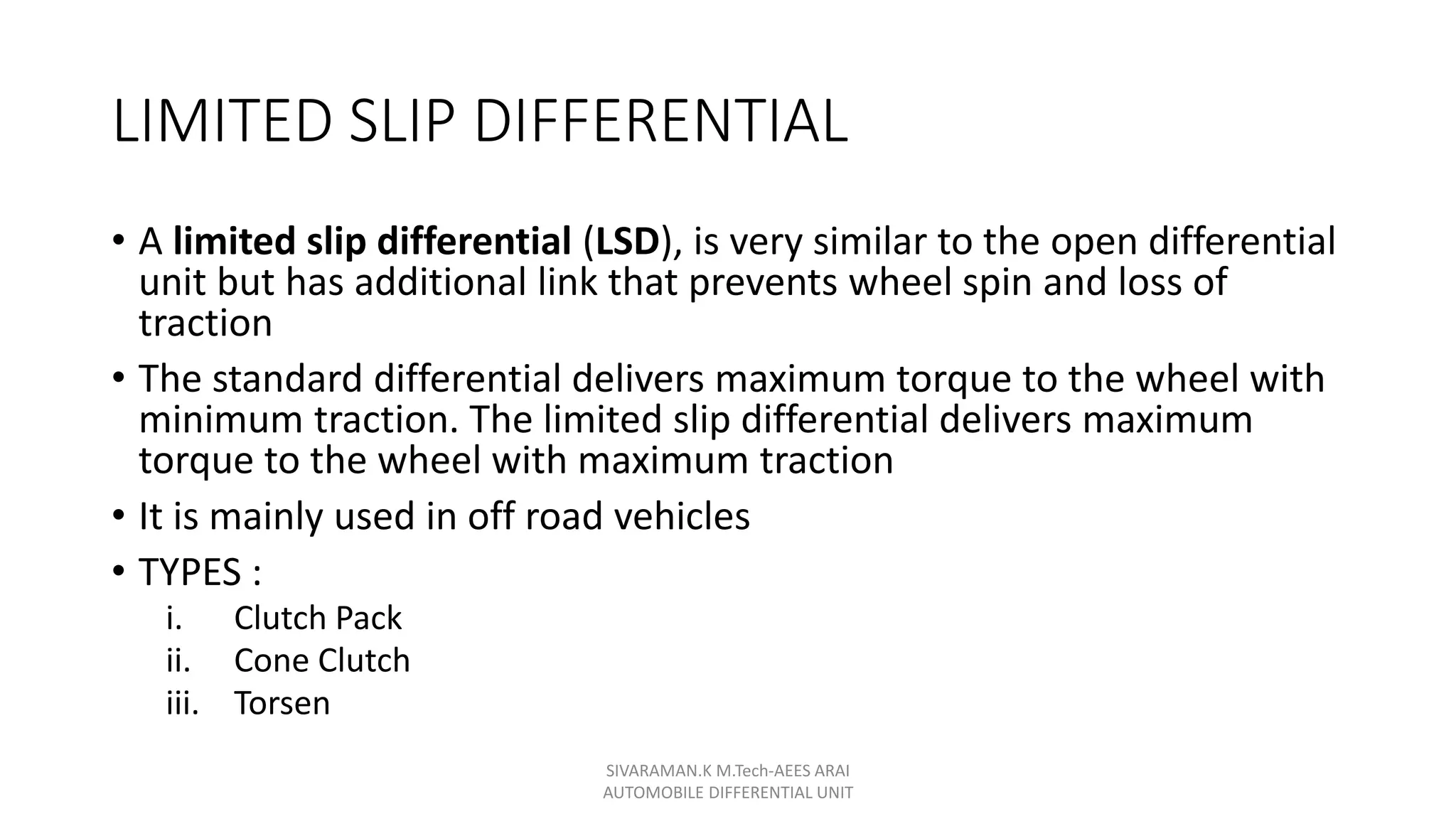 LIMITED SLIP DIFFERENTIAL
• A limited slip differential (LSD), is very similar to the open differential
unit but has additional link that prevents wheel spin and loss of
traction
• The standard differential delivers maximum torque to the wheel with
minimum traction. The limited slip differential delivers maximum
torque to the wheel with maximum traction
• It is mainly used in off road vehicles
• TYPES :
i. Clutch Pack
ii. Cone Clutch
iii. Torsen
SIVARAMAN.K M.Tech-AEES ARAI
AUTOMOBILE DIFFERENTIAL UNIT
 