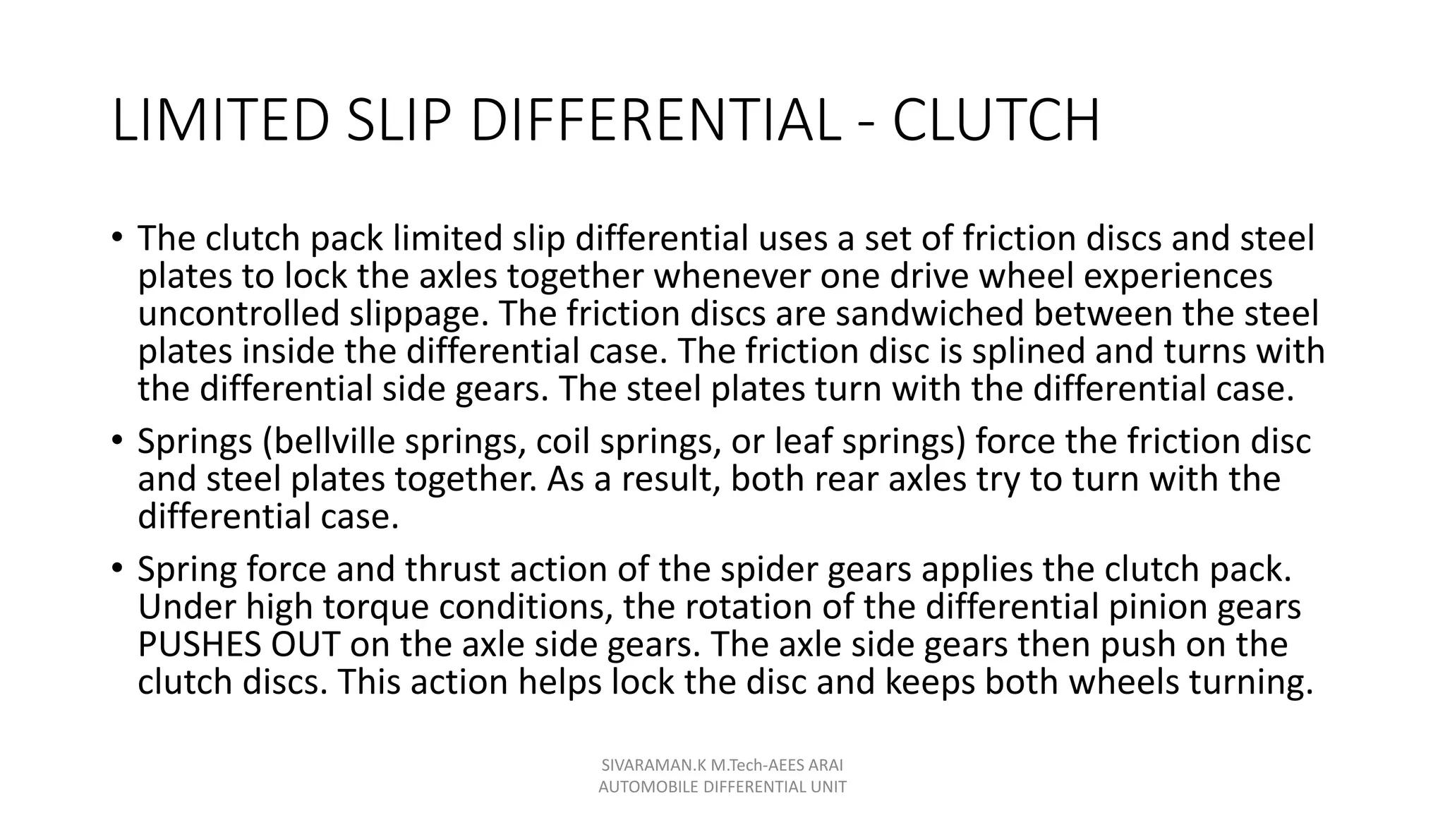 LIMITED SLIP DIFFERENTIAL - CLUTCH
• The clutch pack limited slip differential uses a set of friction discs and steel
plates to lock the axles together whenever one drive wheel experiences
uncontrolled slippage. The friction discs are sandwiched between the steel
plates inside the differential case. The friction disc is splined and turns with
the differential side gears. The steel plates turn with the differential case.
• Springs (bellville springs, coil springs, or leaf springs) force the friction disc
and steel plates together. As a result, both rear axles try to turn with the
differential case.
• Spring force and thrust action of the spider gears applies the clutch pack.
Under high torque conditions, the rotation of the differential pinion gears
PUSHES OUT on the axle side gears. The axle side gears then push on the
clutch discs. This action helps lock the disc and keeps both wheels turning.
SIVARAMAN.K M.Tech-AEES ARAI
AUTOMOBILE DIFFERENTIAL UNIT
 