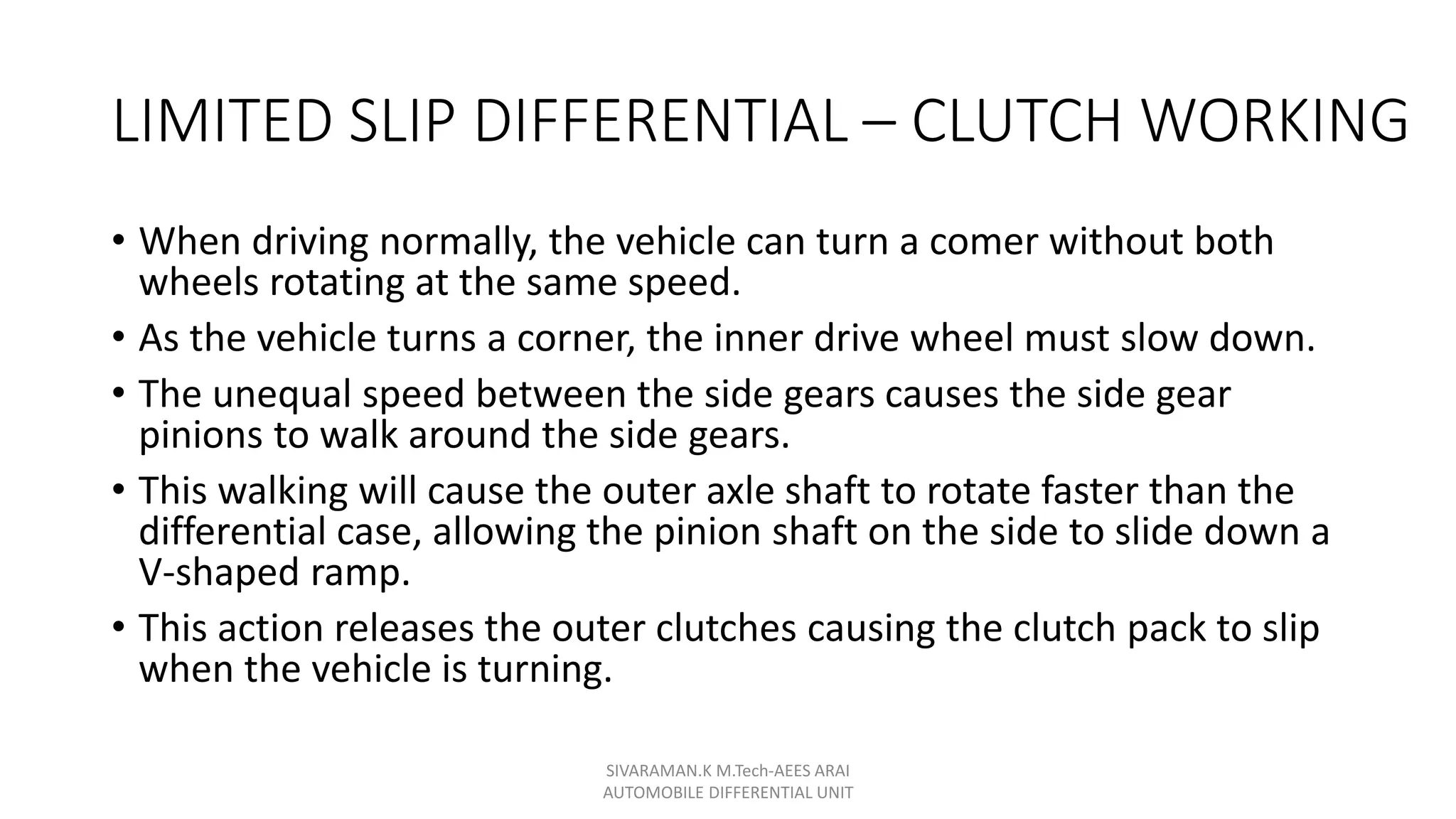 LIMITED SLIP DIFFERENTIAL – CLUTCH WORKING
• When driving normally, the vehicle can turn a comer without both
wheels rotating at the same speed.
• As the vehicle turns a corner, the inner drive wheel must slow down.
• The unequal speed between the side gears causes the side gear
pinions to walk around the side gears.
• This walking will cause the outer axle shaft to rotate faster than the
differential case, allowing the pinion shaft on the side to slide down a
V-shaped ramp.
• This action releases the outer clutches causing the clutch pack to slip
when the vehicle is turning.
SIVARAMAN.K M.Tech-AEES ARAI
AUTOMOBILE DIFFERENTIAL UNIT
 