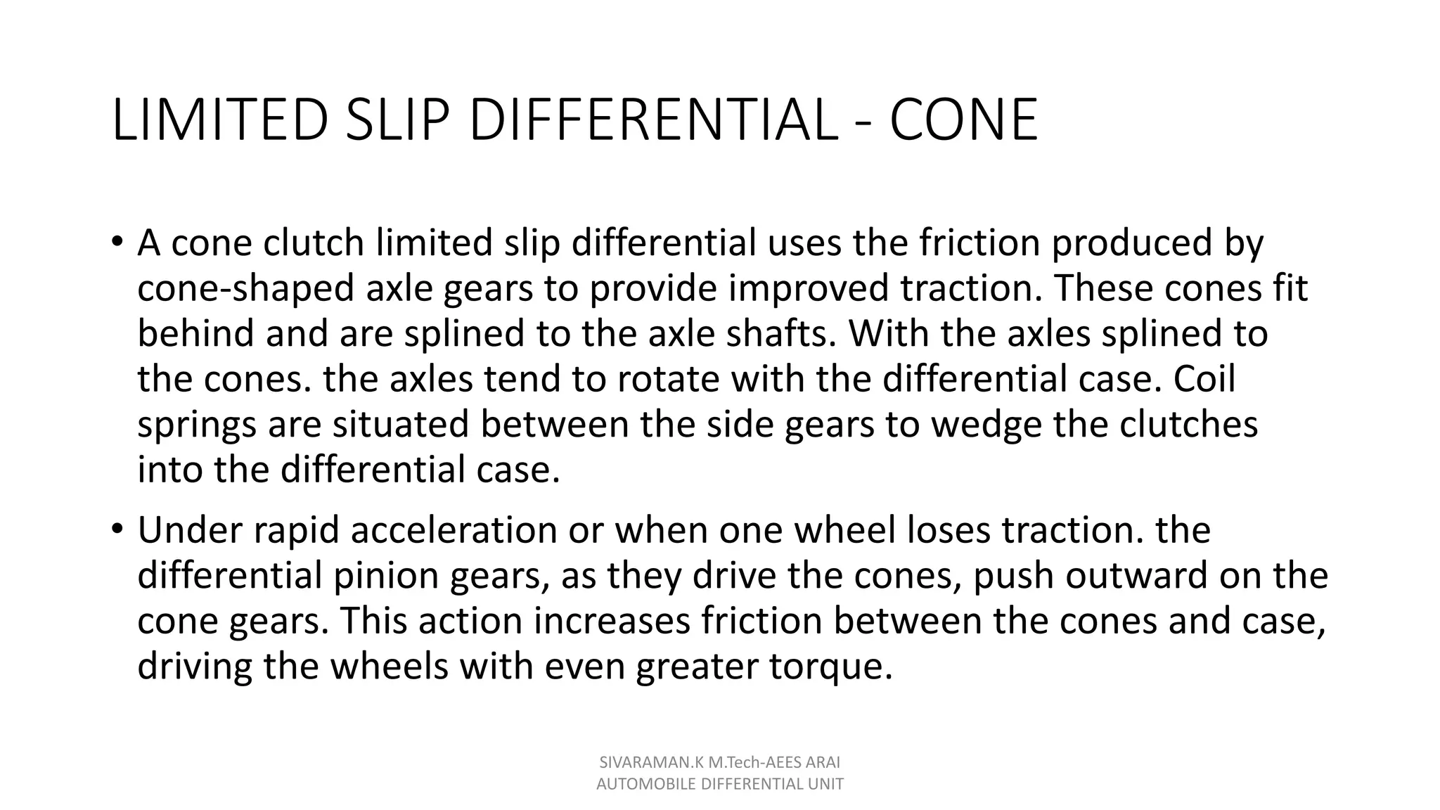 LIMITED SLIP DIFFERENTIAL - CONE
• A cone clutch limited slip differential uses the friction produced by
cone-shaped axle gears to provide improved traction. These cones fit
behind and are splined to the axle shafts. With the axles splined to
the cones. the axles tend to rotate with the differential case. Coil
springs are situated between the side gears to wedge the clutches
into the differential case.
• Under rapid acceleration or when one wheel loses traction. the
differential pinion gears, as they drive the cones, push outward on the
cone gears. This action increases friction between the cones and case,
driving the wheels with even greater torque.
SIVARAMAN.K M.Tech-AEES ARAI
AUTOMOBILE DIFFERENTIAL UNIT
 