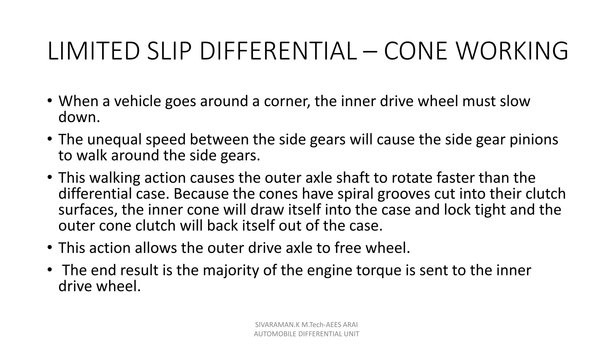 LIMITED SLIP DIFFERENTIAL – CONE WORKING
• When a vehicle goes around a corner, the inner drive wheel must slow
down.
• The unequal speed between the side gears will cause the side gear pinions
to walk around the side gears.
• This walking action causes the outer axle shaft to rotate faster than the
differential case. Because the cones have spiral grooves cut into their clutch
surfaces, the inner cone will draw itself into the case and lock tight and the
outer cone clutch will back itself out of the case.
• This action allows the outer drive axle to free wheel.
• The end result is the majority of the engine torque is sent to the inner
drive wheel.
SIVARAMAN.K M.Tech-AEES ARAI
AUTOMOBILE DIFFERENTIAL UNIT
 
