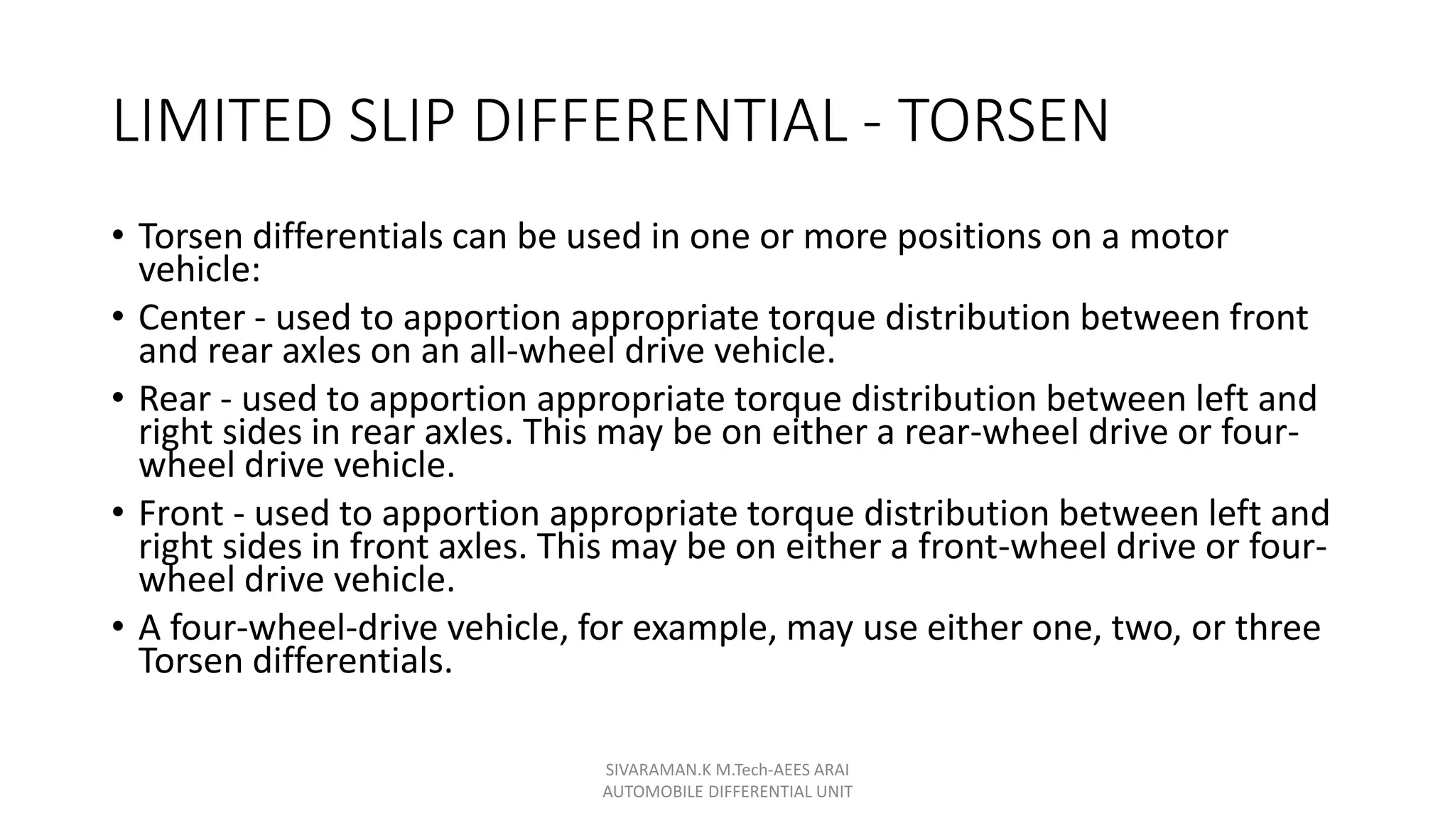 LIMITED SLIP DIFFERENTIAL - TORSEN
• Torsen differentials can be used in one or more positions on a motor
vehicle:
• Center - used to apportion appropriate torque distribution between front
and rear axles on an all-wheel drive vehicle.
• Rear - used to apportion appropriate torque distribution between left and
right sides in rear axles. This may be on either a rear-wheel drive or four-
wheel drive vehicle.
• Front - used to apportion appropriate torque distribution between left and
right sides in front axles. This may be on either a front-wheel drive or four-
wheel drive vehicle.
• A four-wheel-drive vehicle, for example, may use either one, two, or three
Torsen differentials.
SIVARAMAN.K M.Tech-AEES ARAI
AUTOMOBILE DIFFERENTIAL UNIT
 