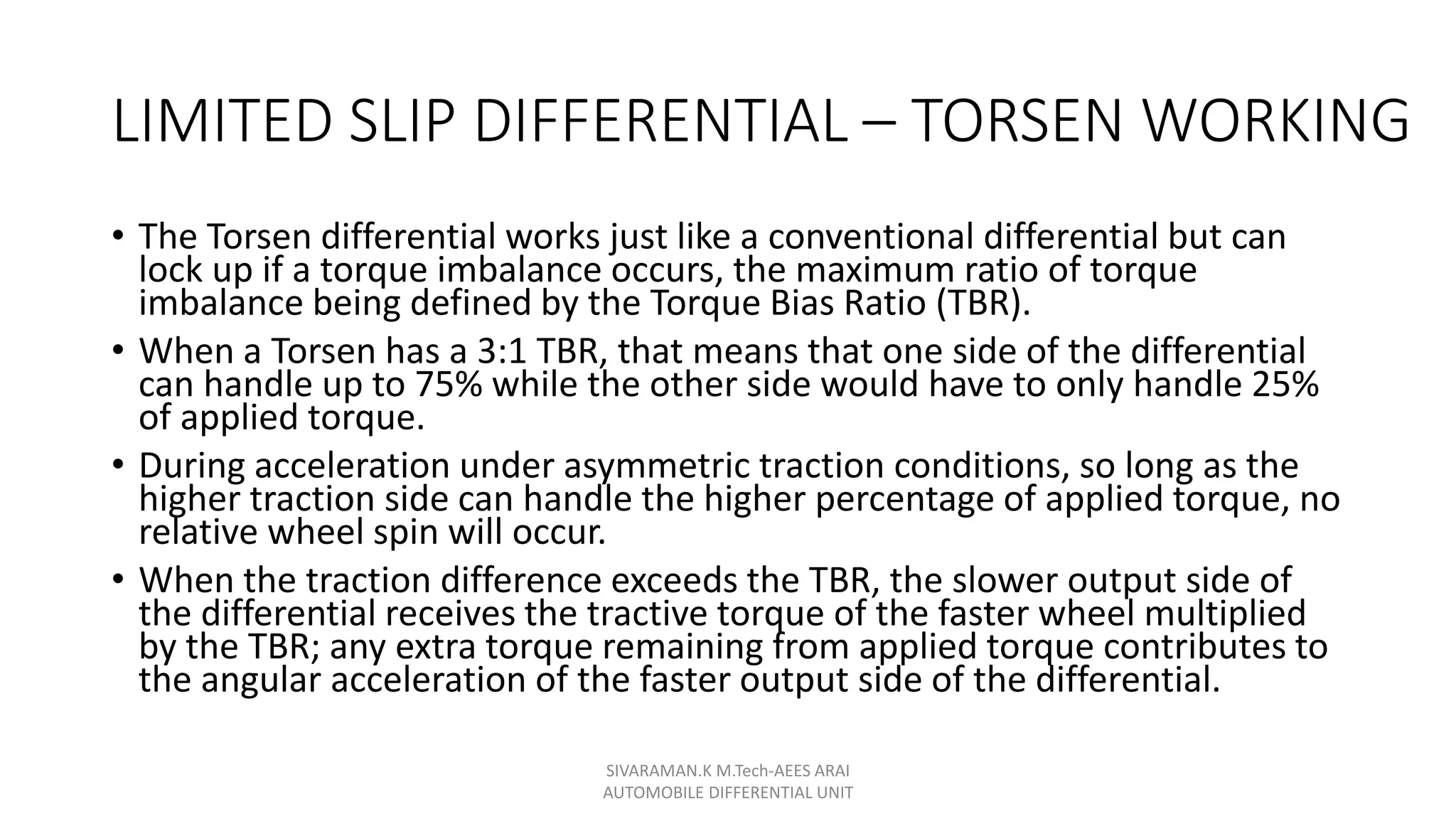 LIMITED SLIP DIFFERENTIAL – TORSEN WORKING
• The Torsen differential works just like a conventional differential but can
lock up if a torque imbalance occurs, the maximum ratio of torque
imbalance being defined by the Torque Bias Ratio (TBR).
• When a Torsen has a 3:1 TBR, that means that one side of the differential
can handle up to 75% while the other side would have to only handle 25%
of applied torque.
• During acceleration under asymmetric traction conditions, so long as the
higher traction side can handle the higher percentage of applied torque, no
relative wheel spin will occur.
• When the traction difference exceeds the TBR, the slower output side of
the differential receives the tractive torque of the faster wheel multiplied
by the TBR; any extra torque remaining from applied torque contributes to
the angular acceleration of the faster output side of the differential.
SIVARAMAN.K M.Tech-AEES ARAI
AUTOMOBILE DIFFERENTIAL UNIT
 